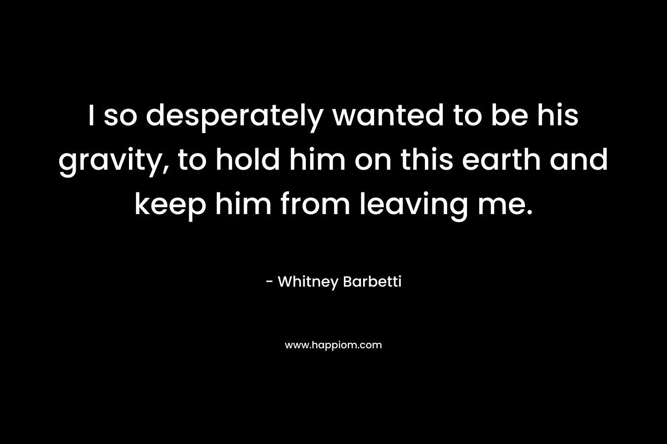I so desperately wanted to be his gravity, to hold him on this earth and keep him from leaving me.