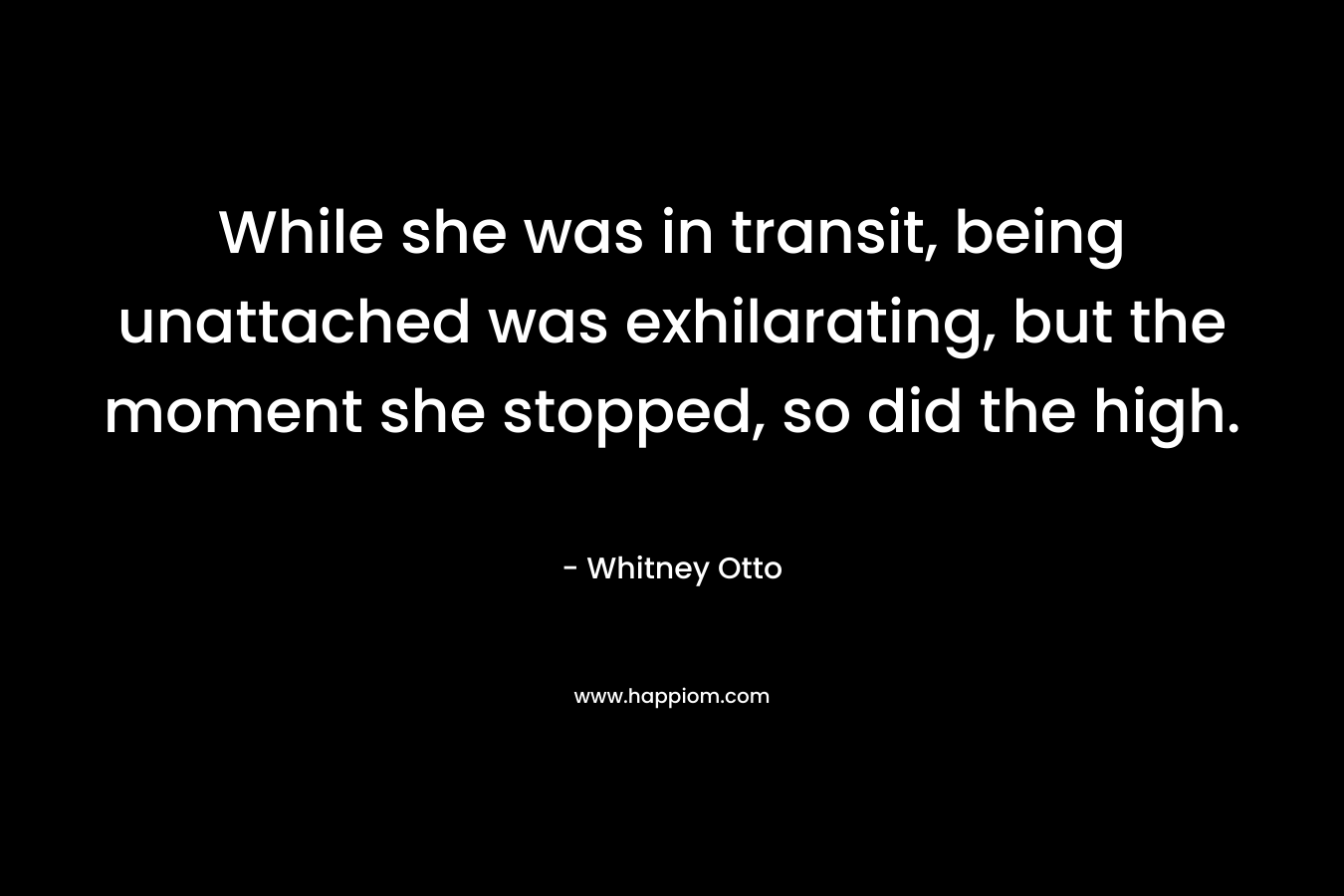 While she was in transit, being unattached was exhilarating, but the moment she stopped, so did the high. – Whitney Otto