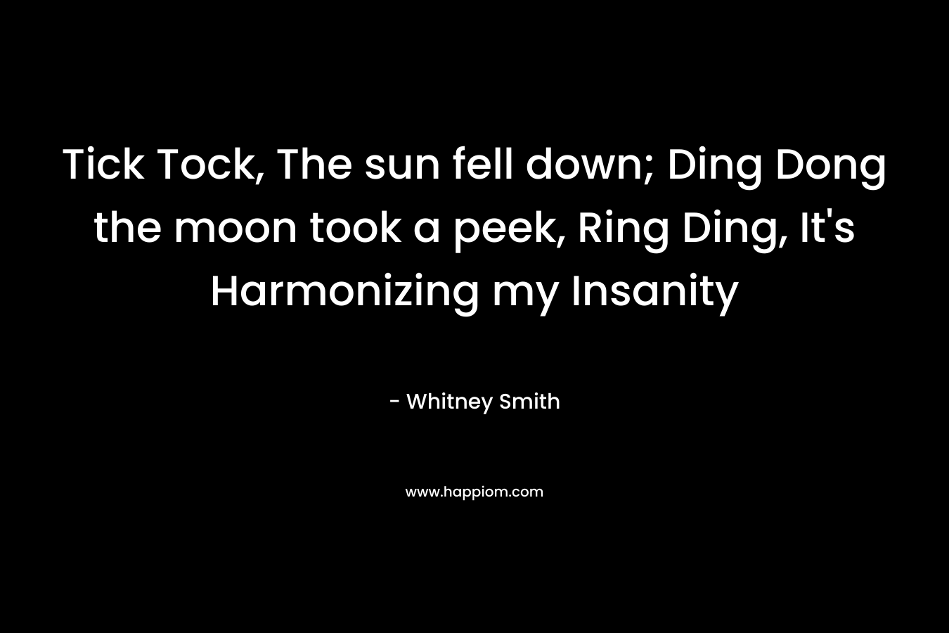 Tick Tock, The sun fell down; Ding Dong the moon took a peek, Ring Ding, It’s Harmonizing my Insanity – Whitney Smith