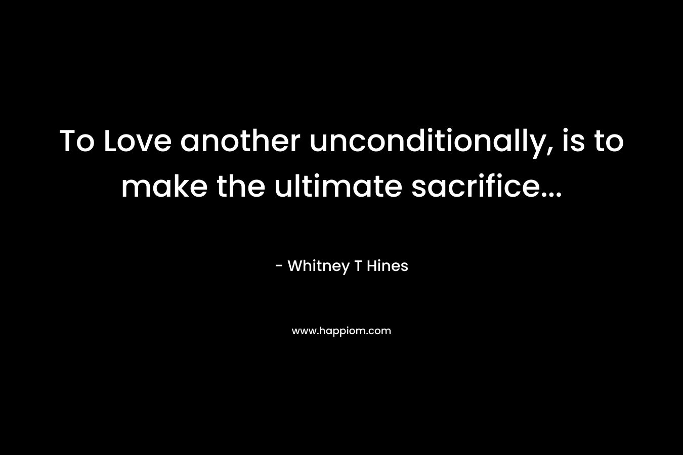 To Love another unconditionally, is to make the ultimate sacrifice… – Whitney T Hines