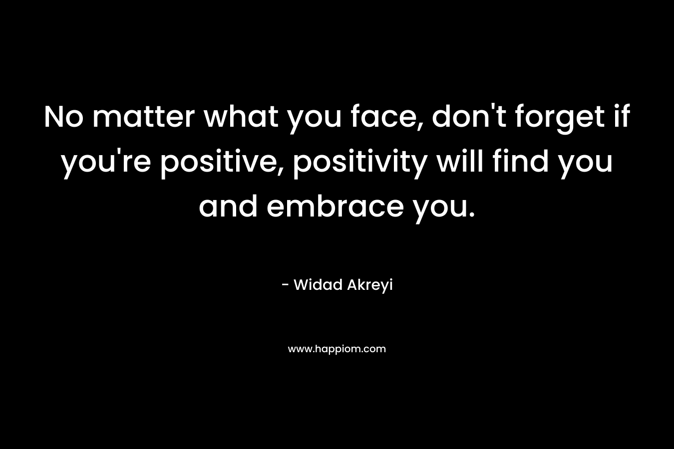 No matter what you face, don't forget if you're positive, positivity will find you and embrace you.