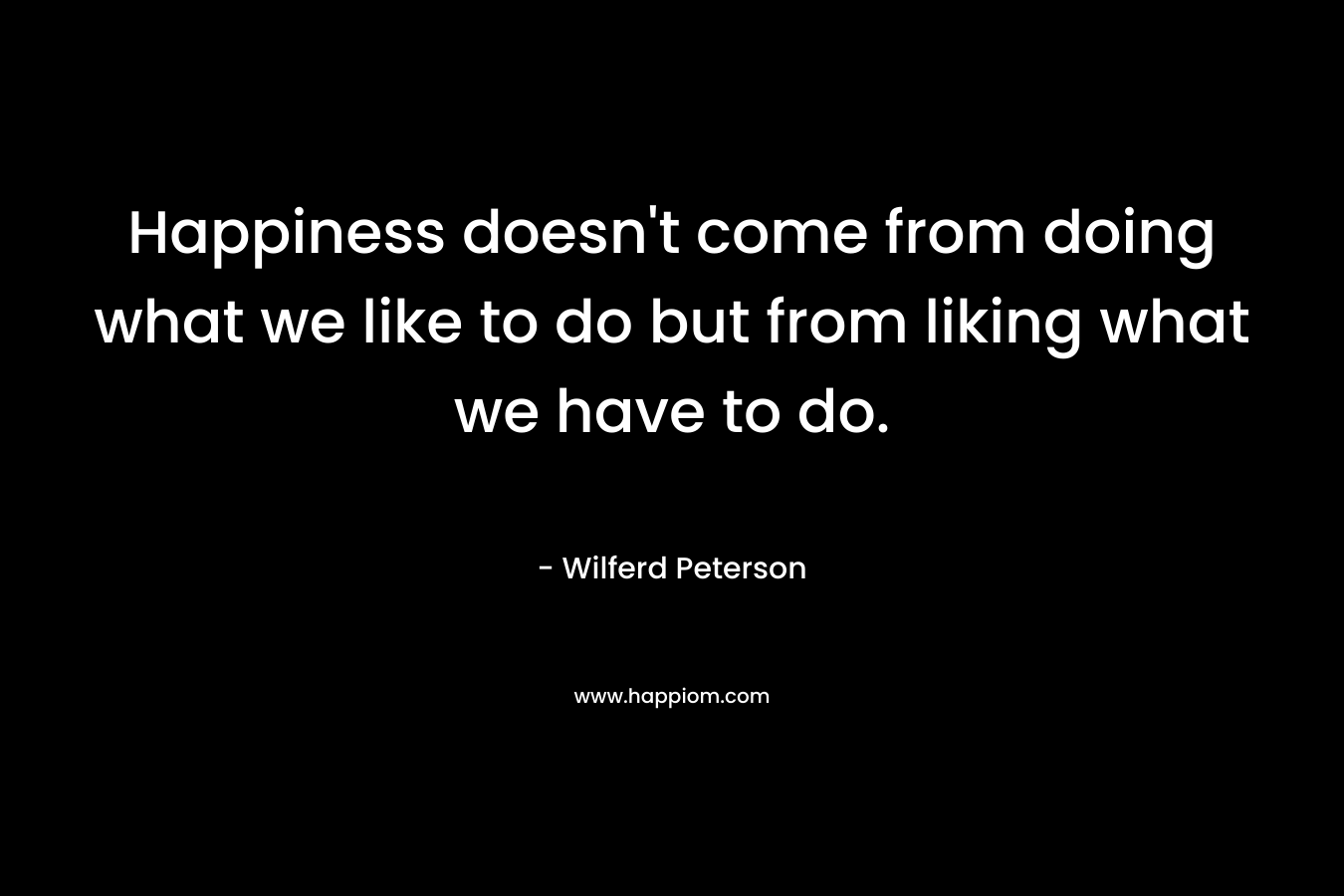 Happiness doesn’t come from doing what we like to do but from liking what we have to do. – Wilferd Peterson