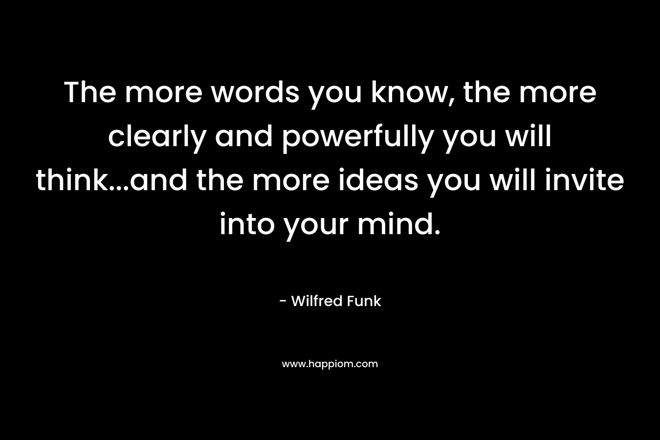 The more words you know, the more clearly and powerfully you will think…and the more ideas you will invite into your mind. – Wilfred Funk