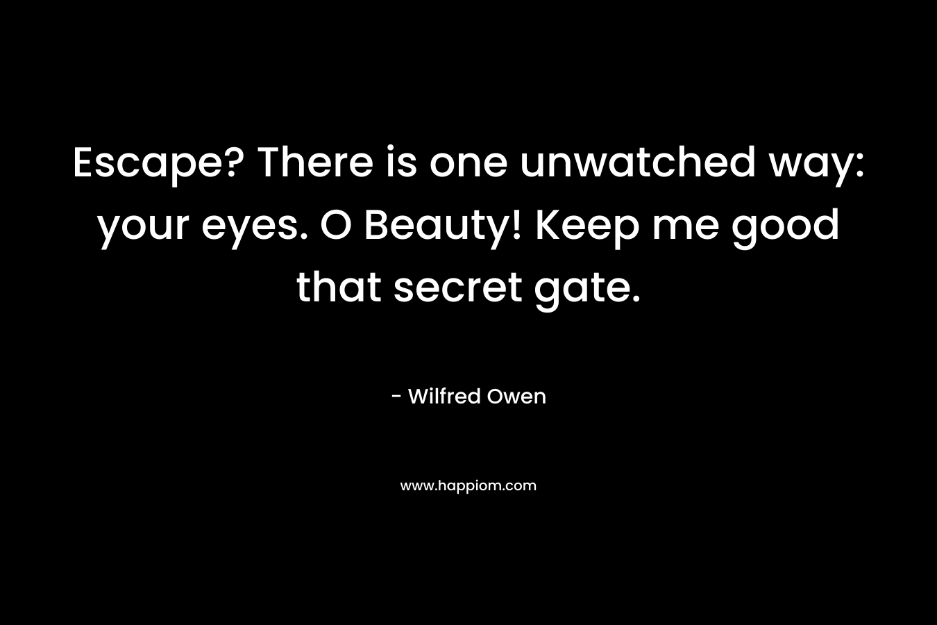 Escape? There is one unwatched way: your eyes. O Beauty! Keep me good that secret gate. – Wilfred Owen
