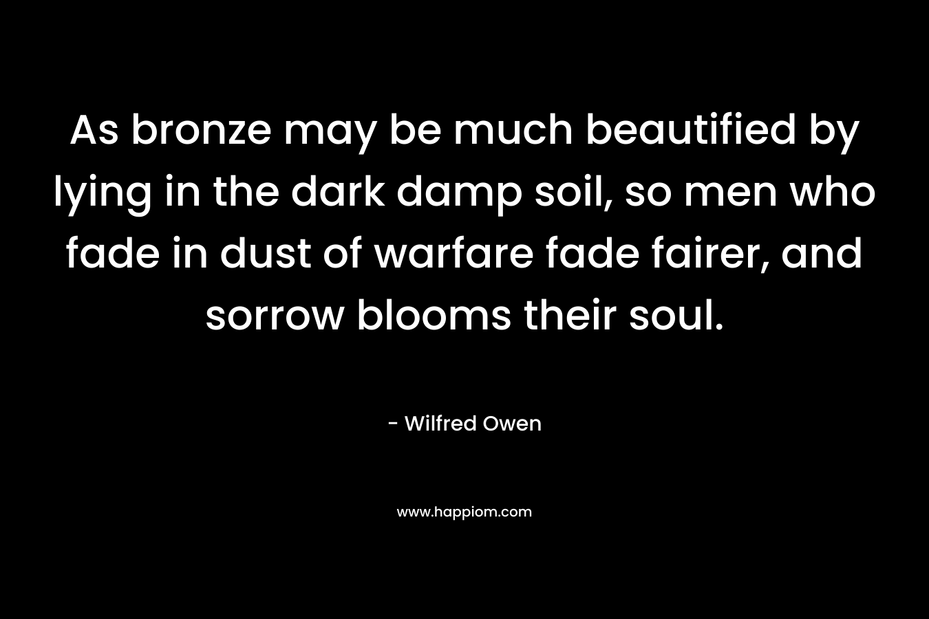 As bronze may be much beautified by lying in the dark damp soil, so men who fade in dust of warfare fade fairer, and sorrow blooms their soul. – Wilfred Owen