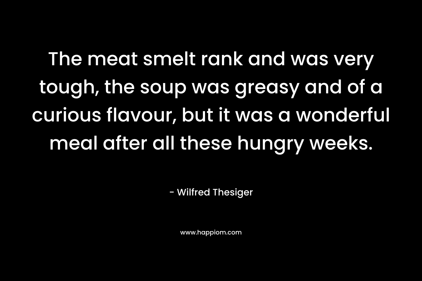 The meat smelt rank and was very tough, the soup was greasy and of a curious flavour, but it was a wonderful meal after all these hungry weeks. – Wilfred Thesiger