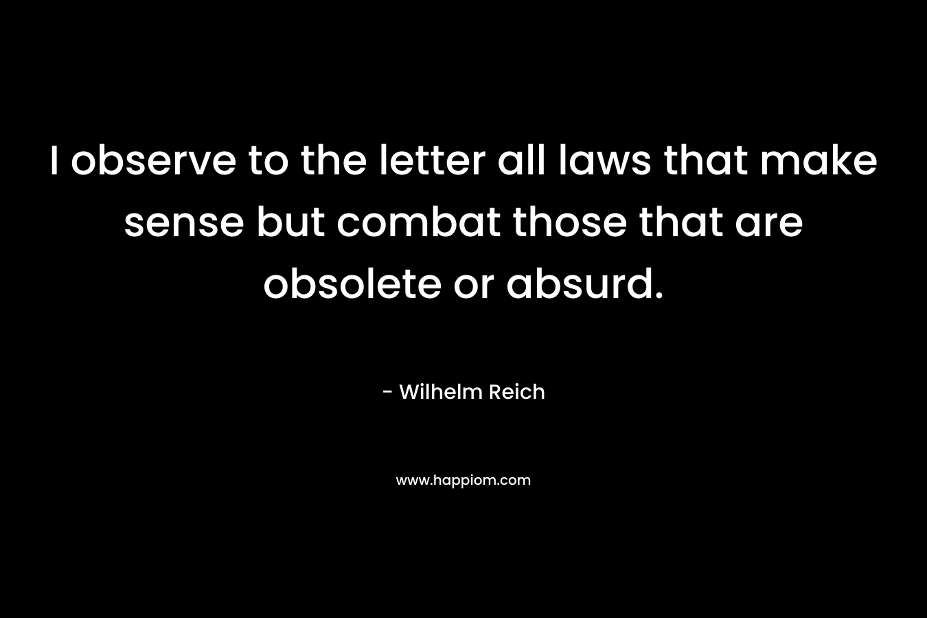 I observe to the letter all laws that make sense but combat those that are obsolete or absurd. – Wilhelm Reich
