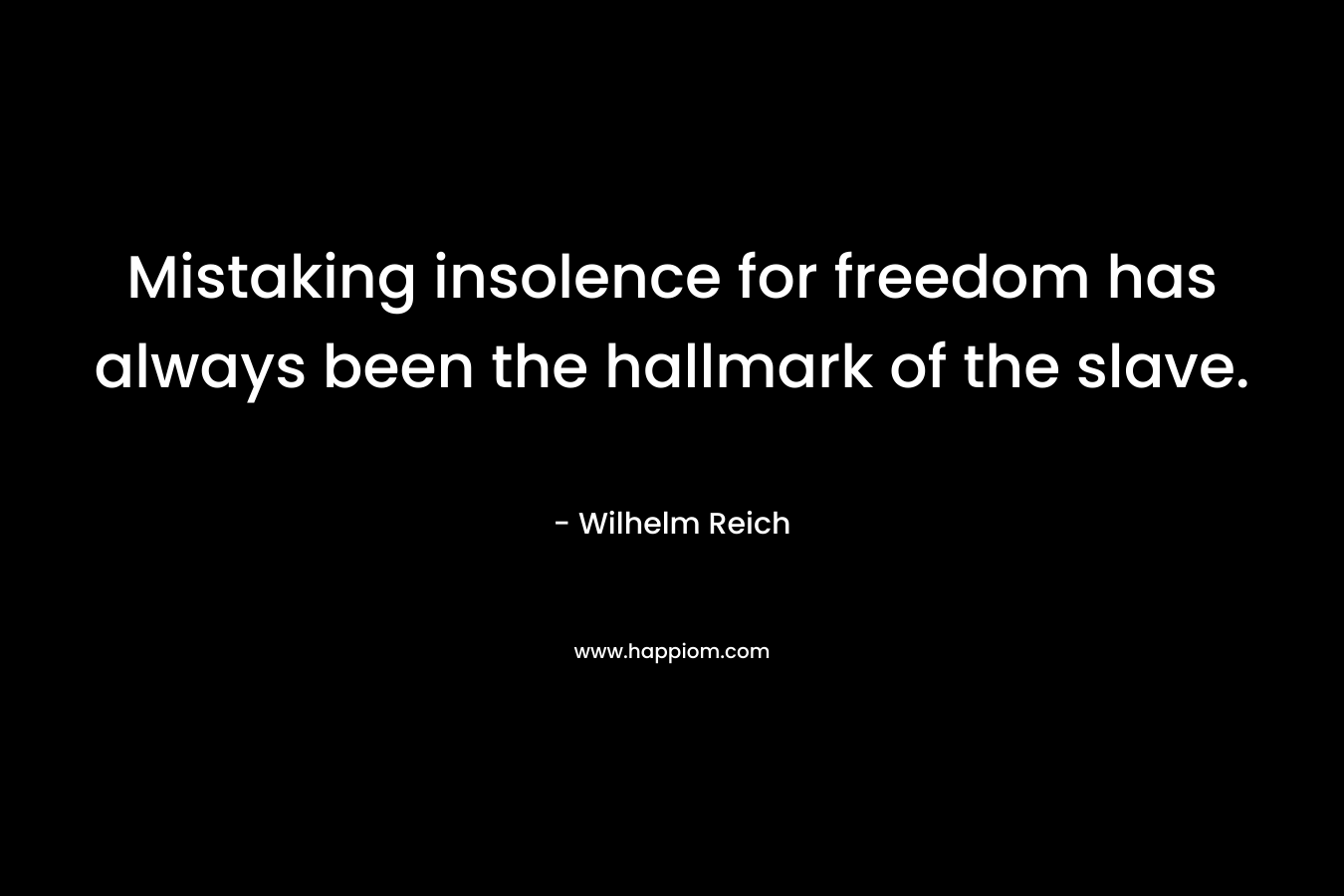 Mistaking insolence for freedom has always been the hallmark of the slave. – Wilhelm Reich