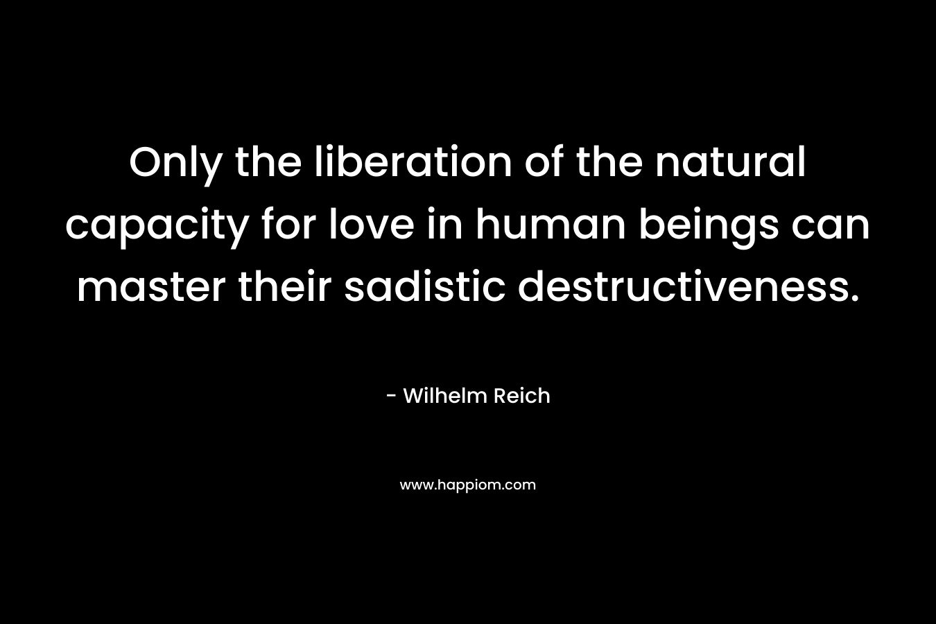 Only the liberation of the natural capacity for love in human beings can master their sadistic destructiveness. – Wilhelm Reich