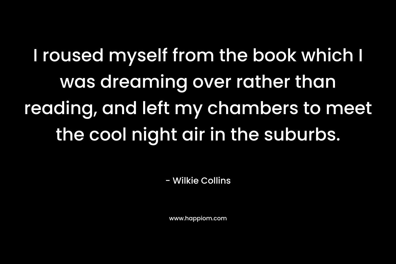 I roused myself from the book which I was dreaming over rather than reading, and left my chambers to meet the cool night air in the suburbs. – Wilkie Collins