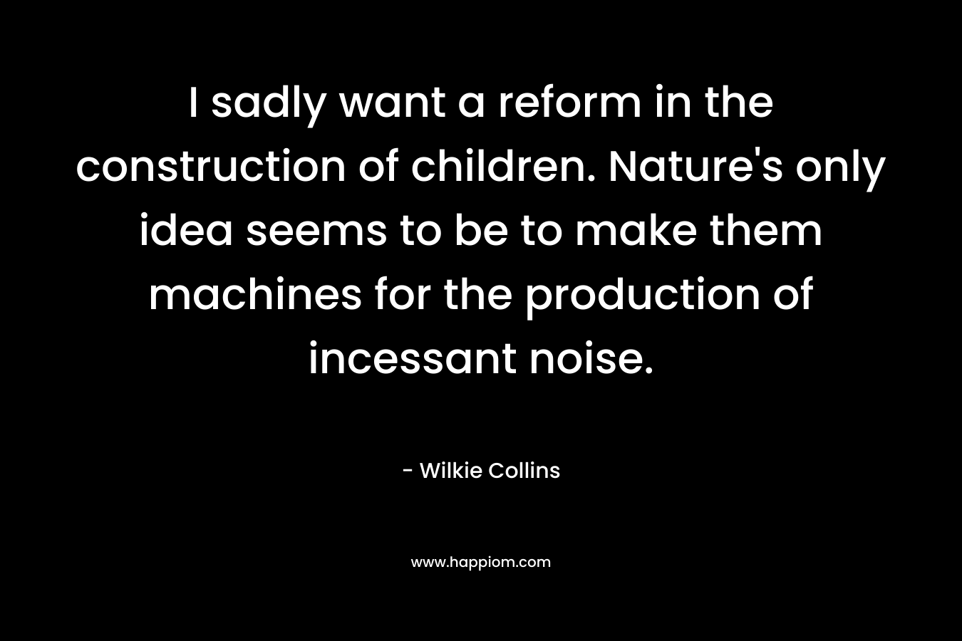 I sadly want a reform in the construction of children. Nature’s only idea seems to be to make them machines for the production of incessant noise. – Wilkie Collins