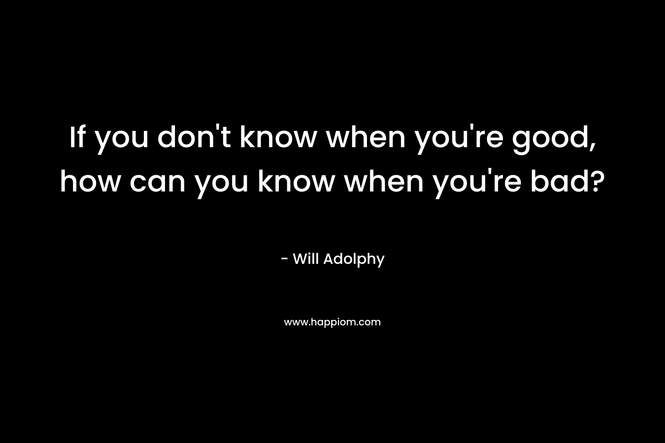 If you don't know when you're good, how can you know when you're bad?