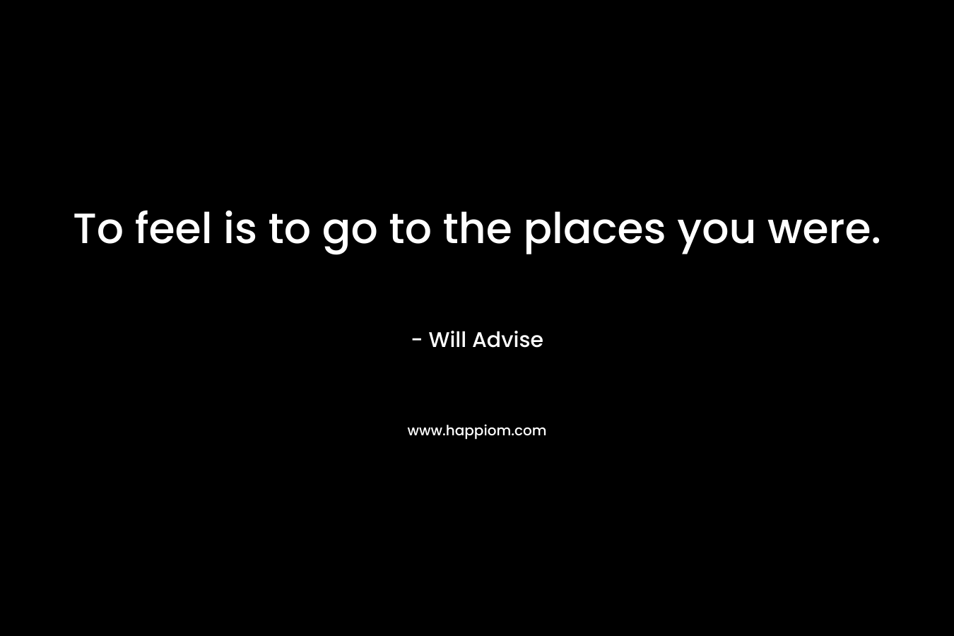 To feel is to go to the places you were. – Will Advise