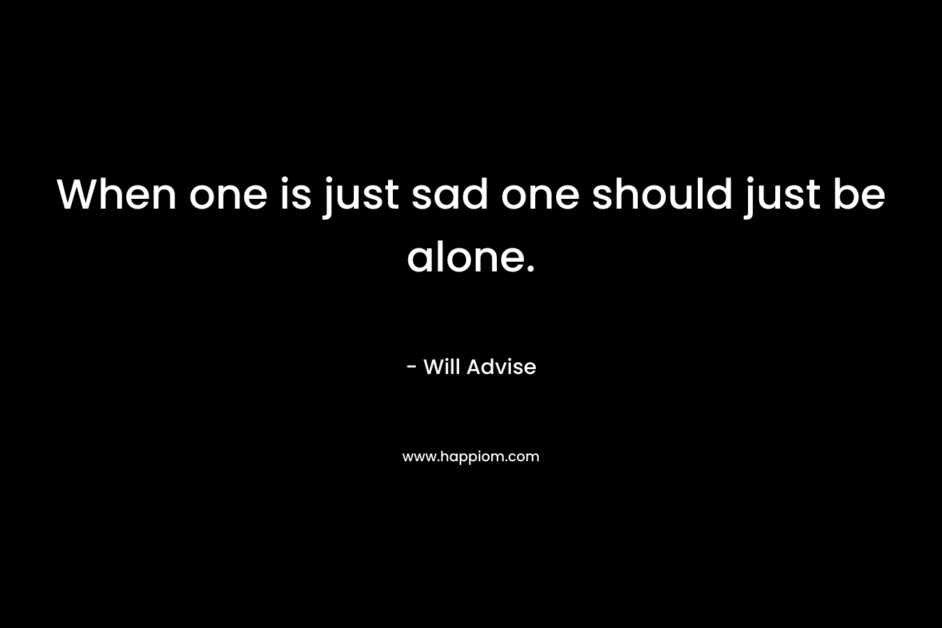 When one is just sad one should just be alone. – Will Advise