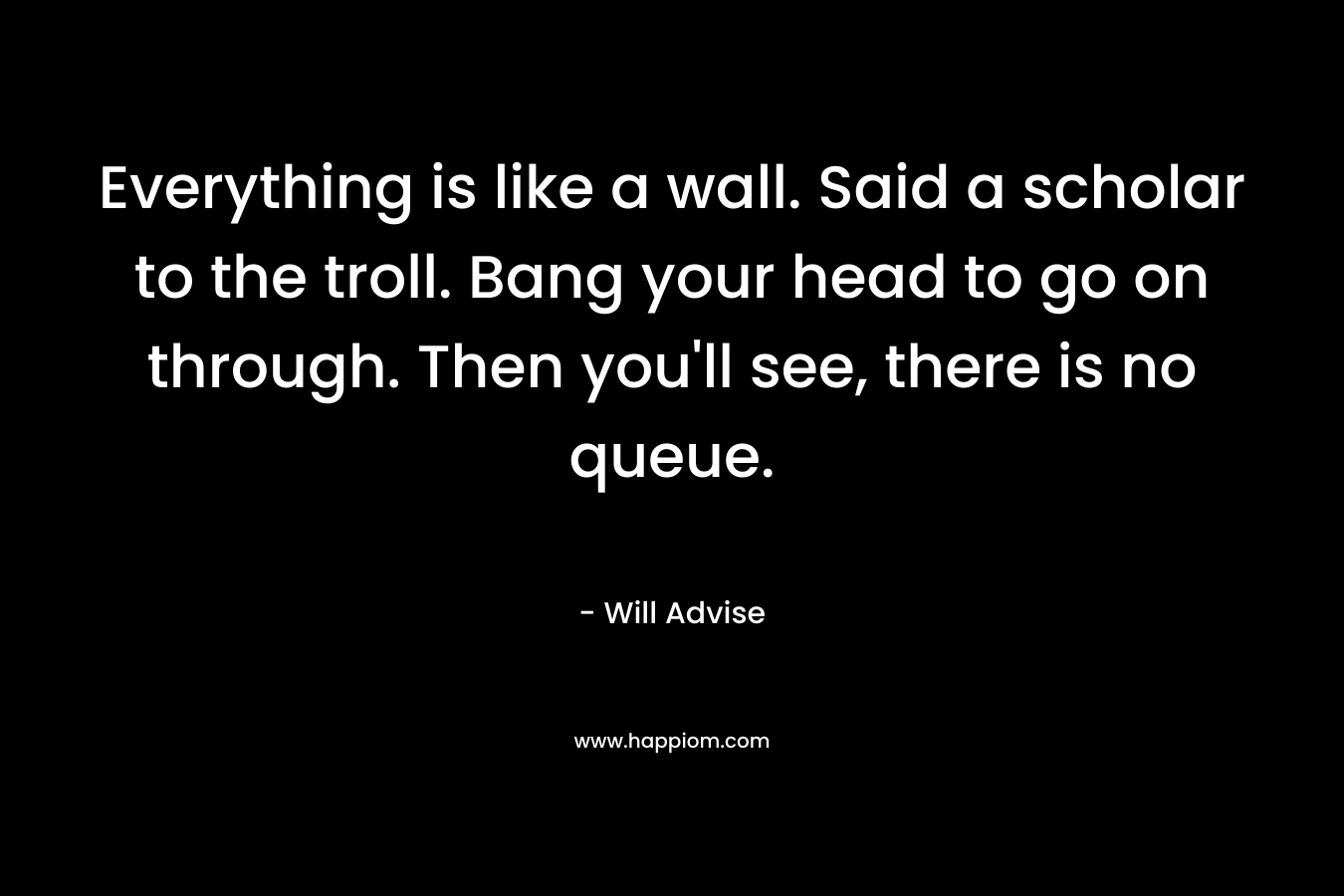 Everything is like a wall. Said a scholar to the troll. Bang your head to go on through. Then you’ll see, there is no queue. – Will Advise