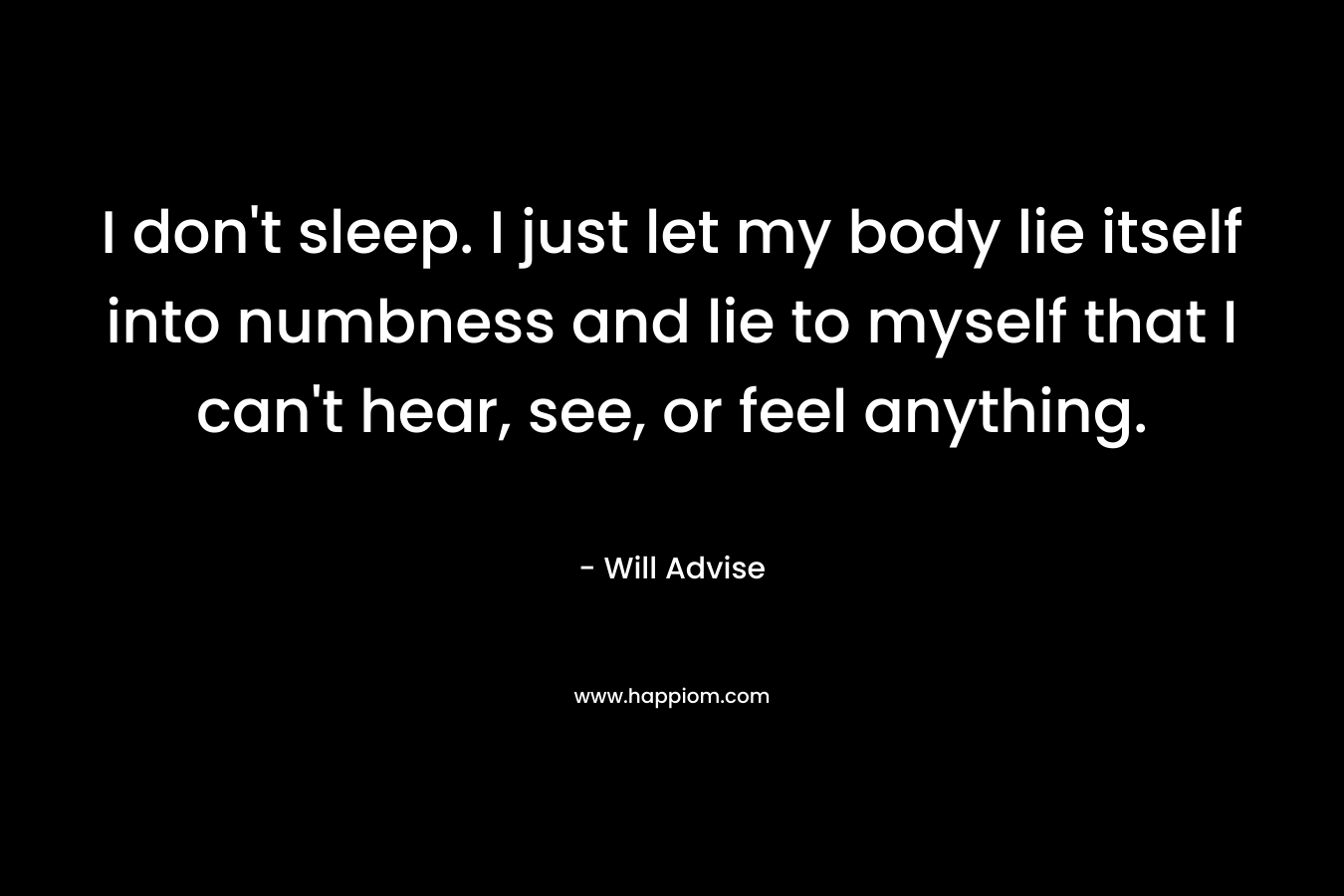 I don’t sleep. I just let my body lie itself into numbness and lie to myself that I can’t hear, see, or feel anything. – Will Advise