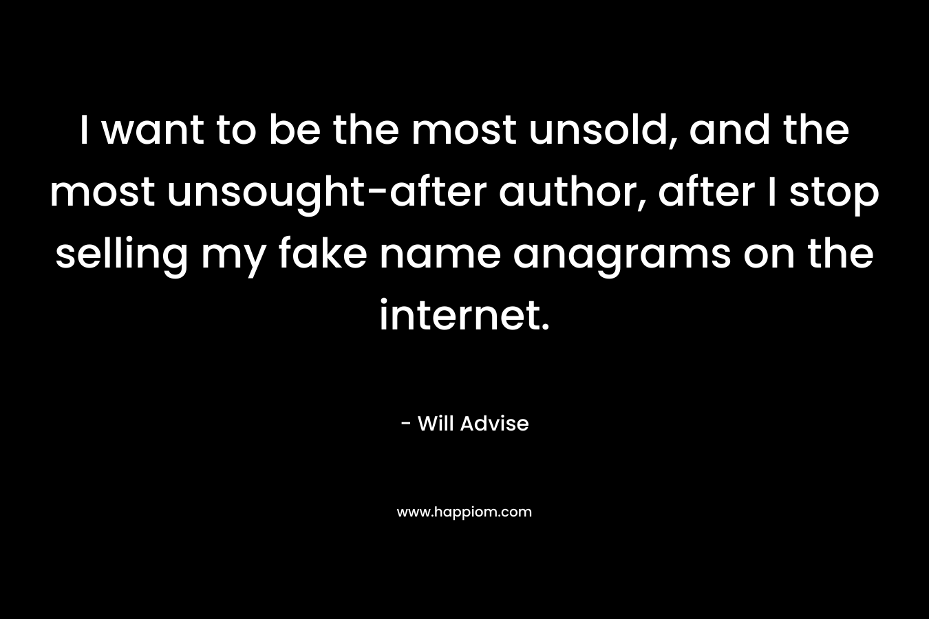 I want to be the most unsold, and the most unsought-after author, after I stop selling my fake name anagrams on the internet. – Will Advise
