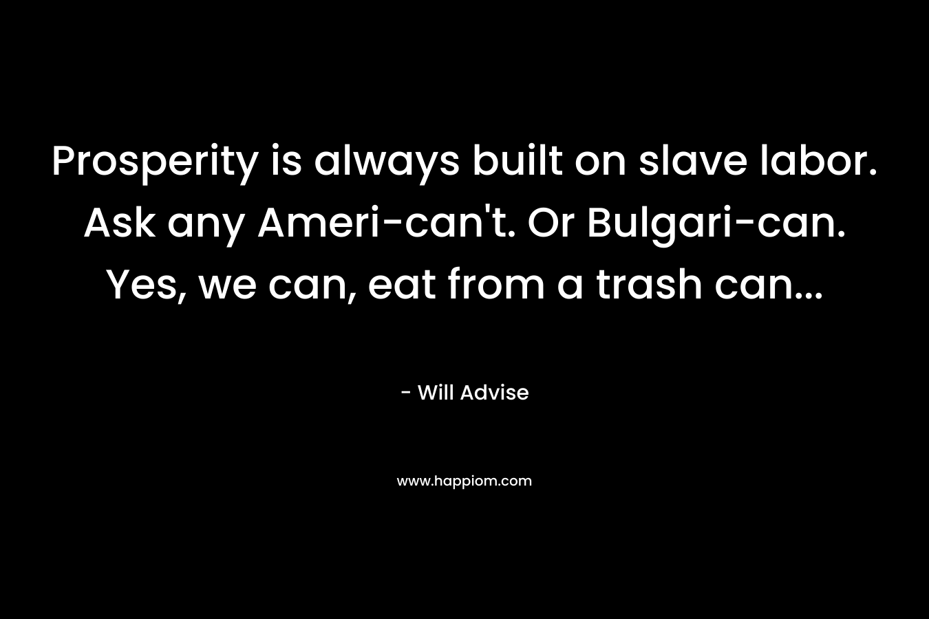Prosperity is always built on slave labor. Ask any Ameri-can’t. Or Bulgari-can. Yes, we can, eat from a trash can… – Will Advise