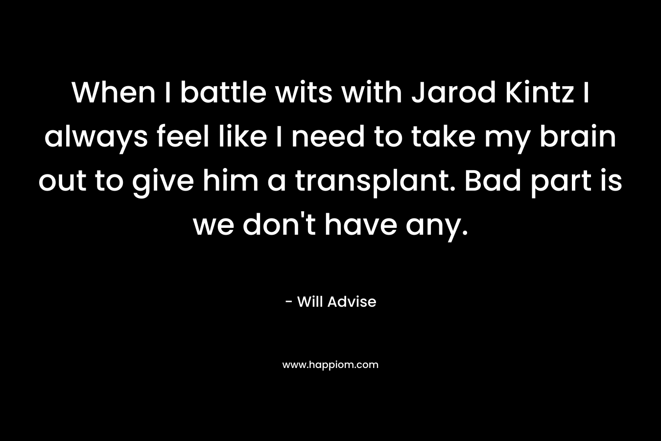 When I battle wits with Jarod Kintz I always feel like I need to take my brain out to give him a transplant. Bad part is we don’t have any. – Will Advise