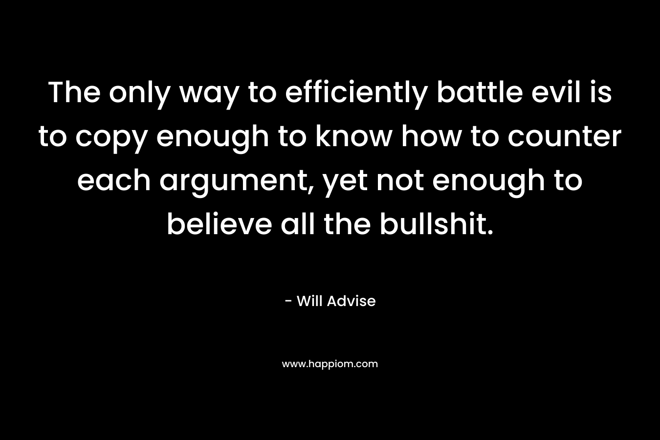 The only way to efficiently battle evil is to copy enough to know how to counter each argument, yet not enough to believe all the bullshit. – Will Advise