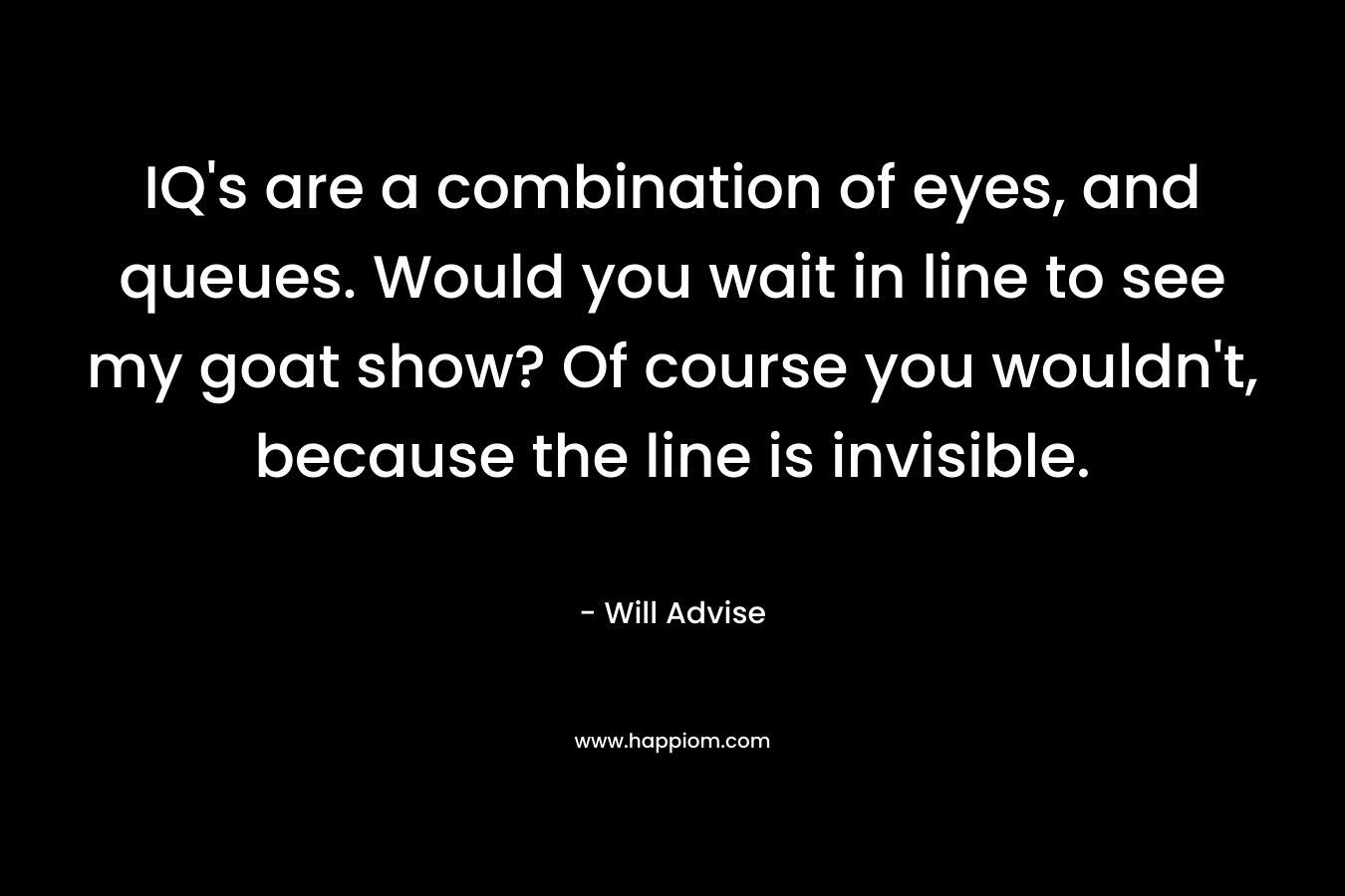 IQ’s are a combination of eyes, and queues. Would you wait in line to see my goat show? Of course you wouldn’t, because the line is invisible. – Will Advise