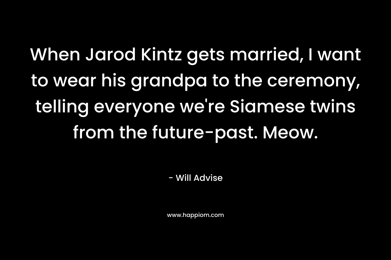 When Jarod Kintz gets married, I want to wear his grandpa to the ceremony, telling everyone we’re Siamese twins from the future-past. Meow. – Will Advise