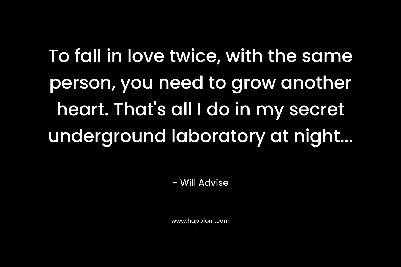 To fall in love twice, with the same person, you need to grow another heart. That's all I do in my secret underground laboratory at night...