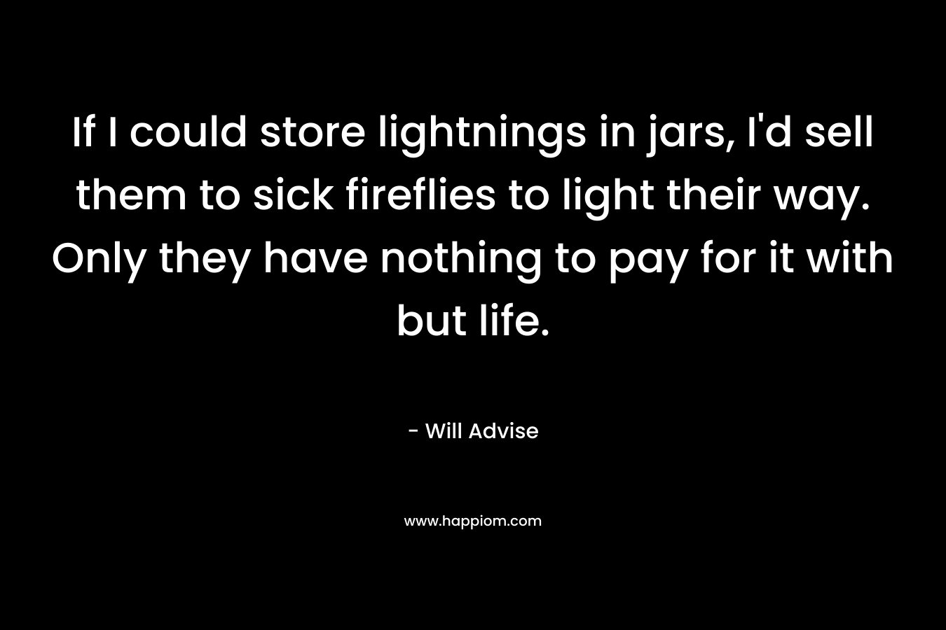If I could store lightnings in jars, I’d sell them to sick fireflies to light their way. Only they have nothing to pay for it with but life. – Will Advise