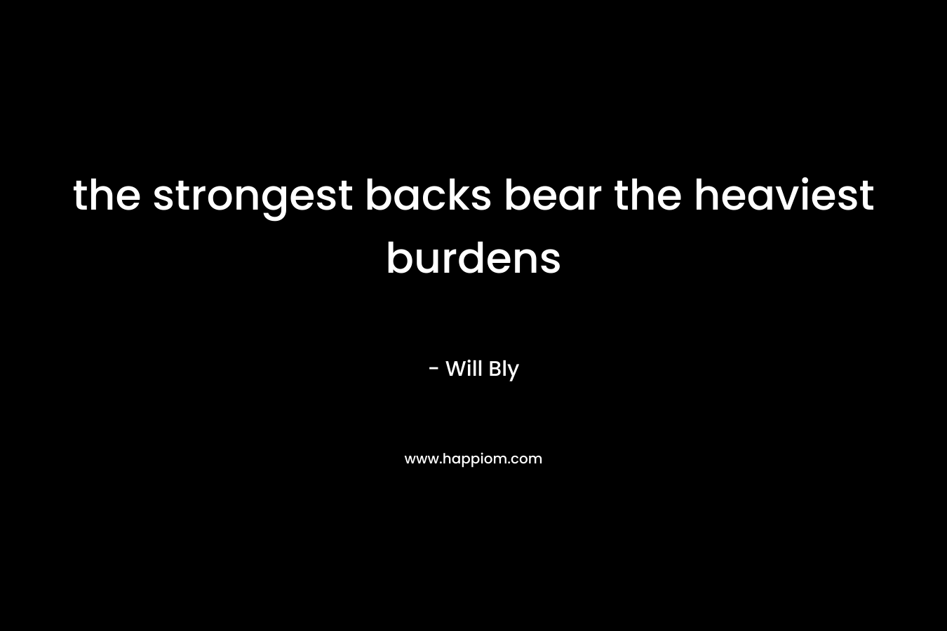 the strongest backs bear the heaviest burdens – Will Bly