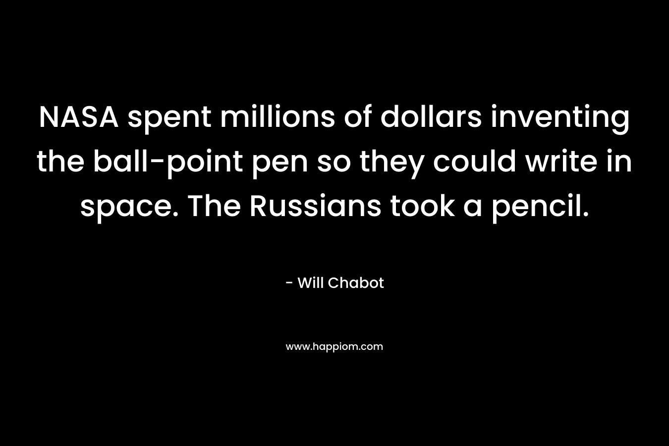 NASA spent millions of dollars inventing the ball-point pen so they could write in space. The Russians took a pencil. – Will Chabot