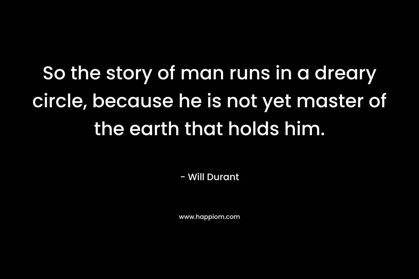 So the story of man runs in a dreary circle, because he is not yet master of the earth that holds him. – Will Durant