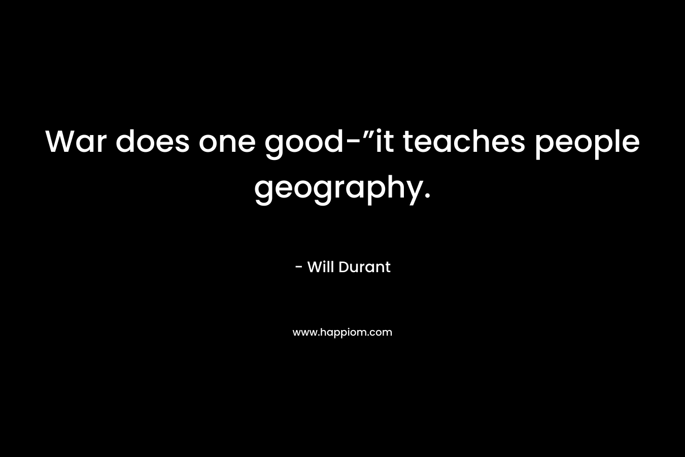 War does one good-”it teaches people geography. – Will Durant