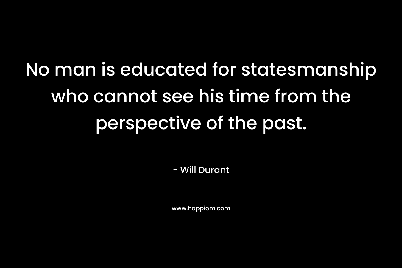 No man is educated for statesmanship who cannot see his time from the perspective of the past. – Will Durant