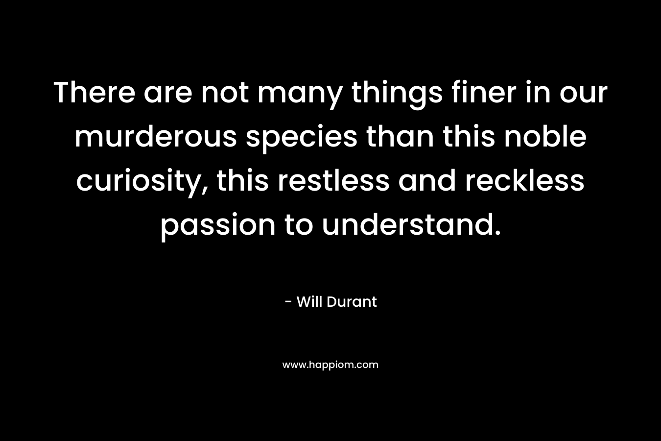 There are not many things finer in our murderous species than this noble curiosity, this restless and reckless passion to understand. – Will Durant