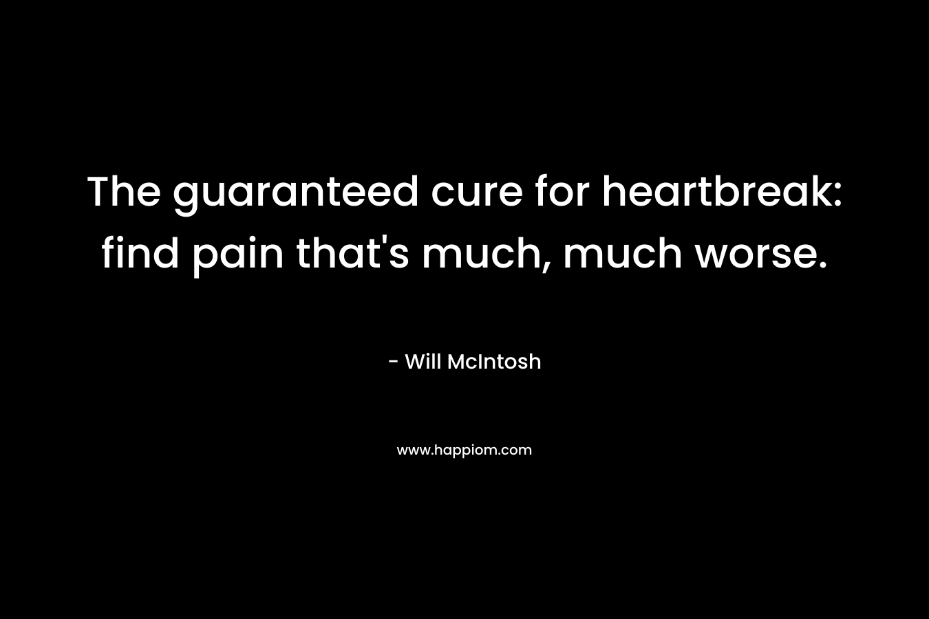 The guaranteed cure for heartbreak: find pain that’s much, much worse. – Will McIntosh