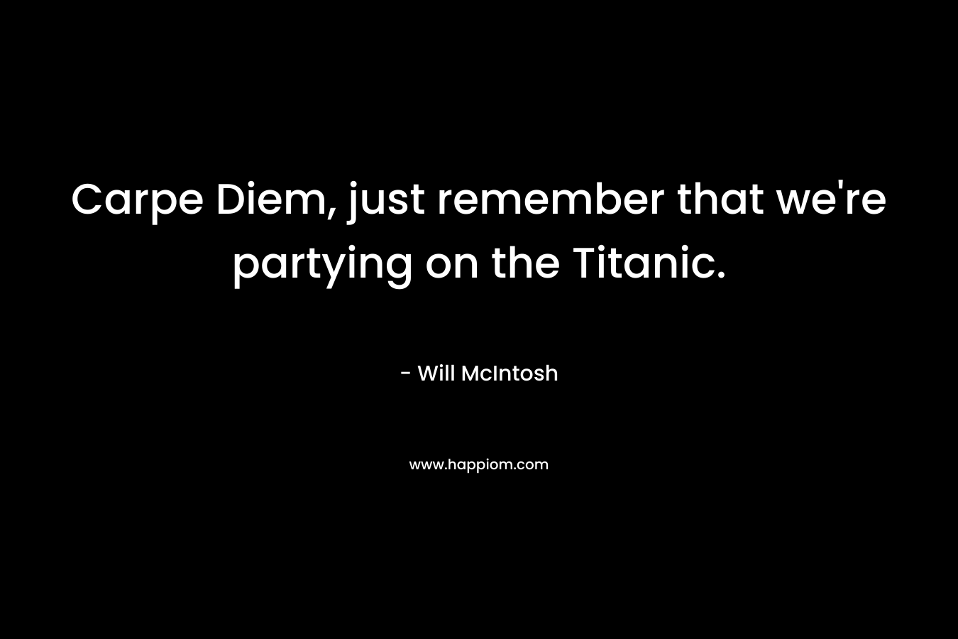 Carpe Diem, just remember that we're partying on the Titanic.