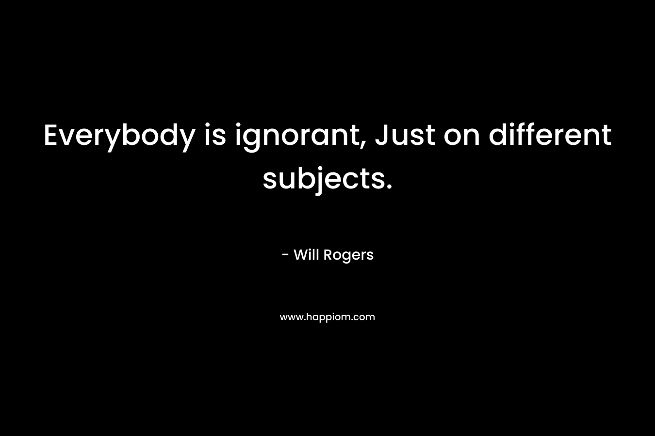 Everybody is ignorant, Just on different subjects. – Will Rogers