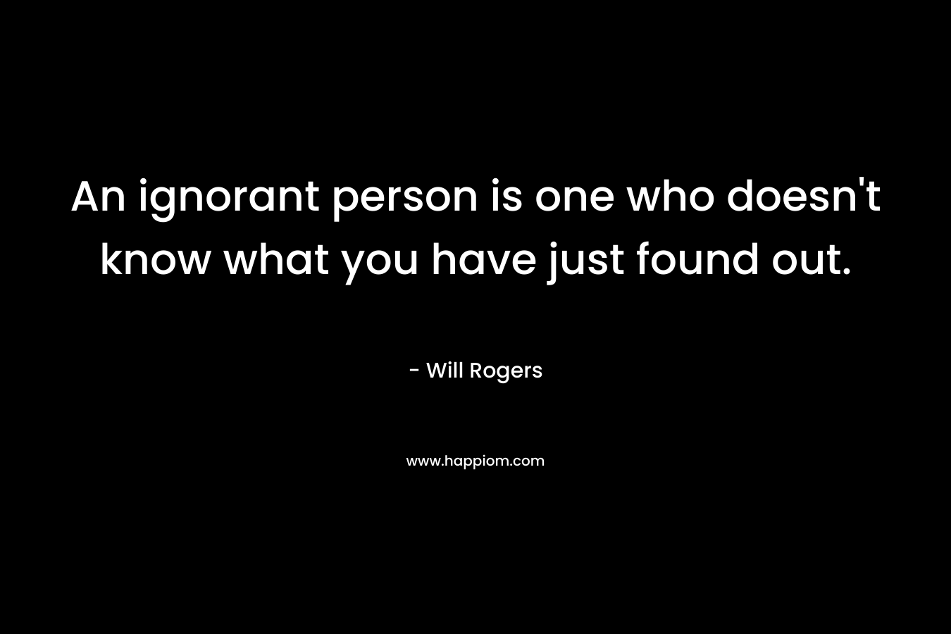 An ignorant person is one who doesn’t know what you have just found out. – Will Rogers