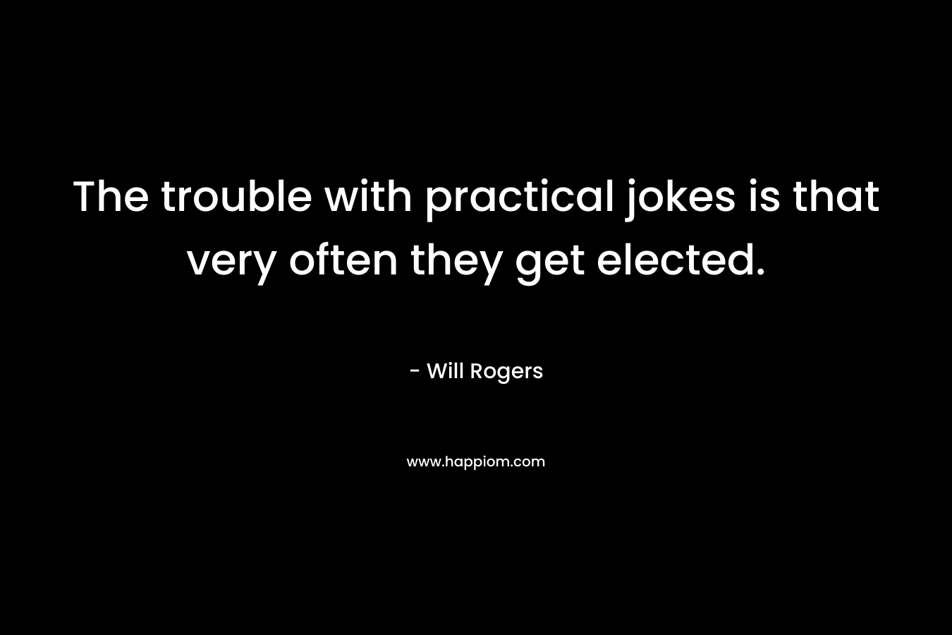 The trouble with practical jokes is that very often they get elected. – Will Rogers