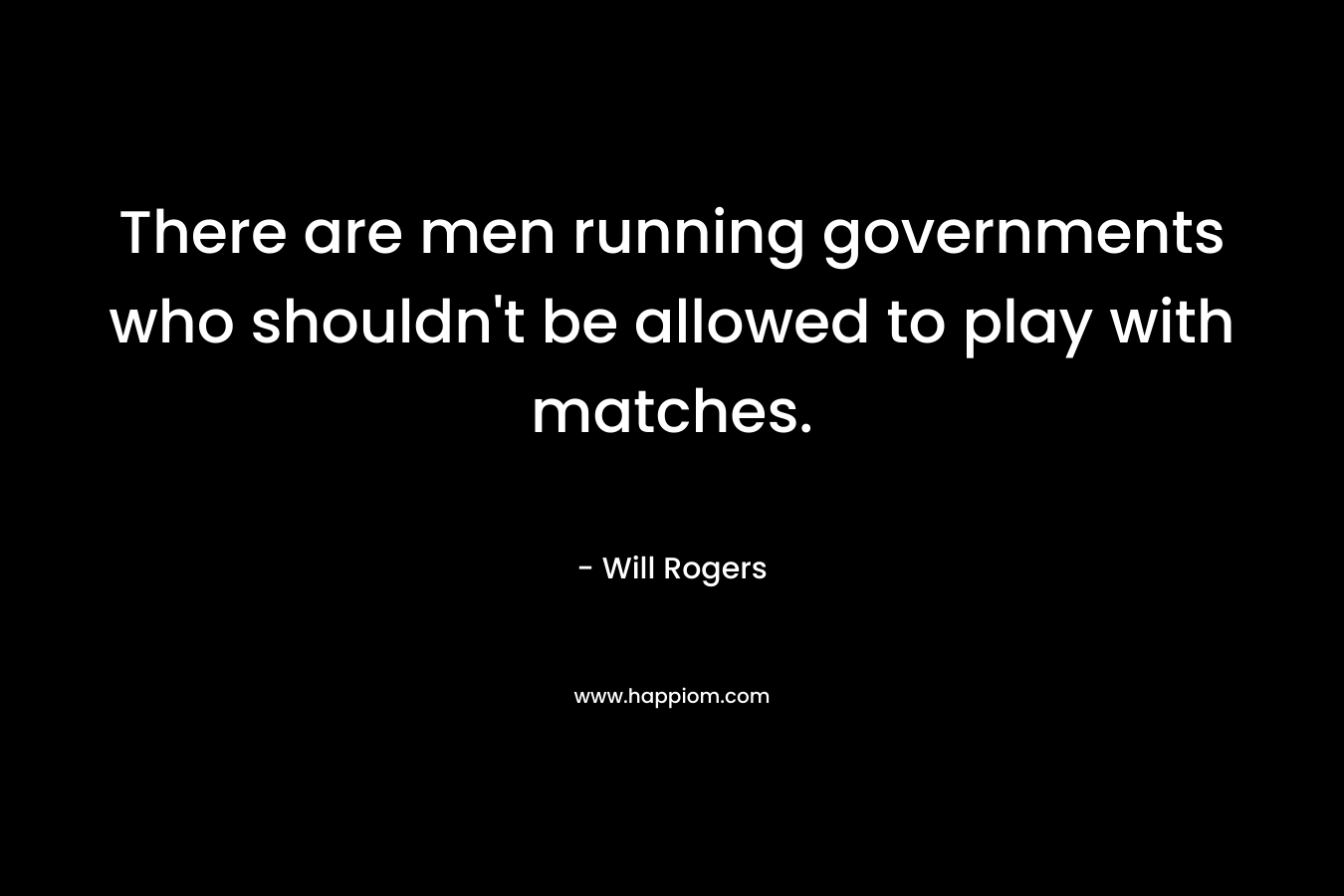 There are men running governments who shouldn’t be allowed to play with matches. – Will Rogers