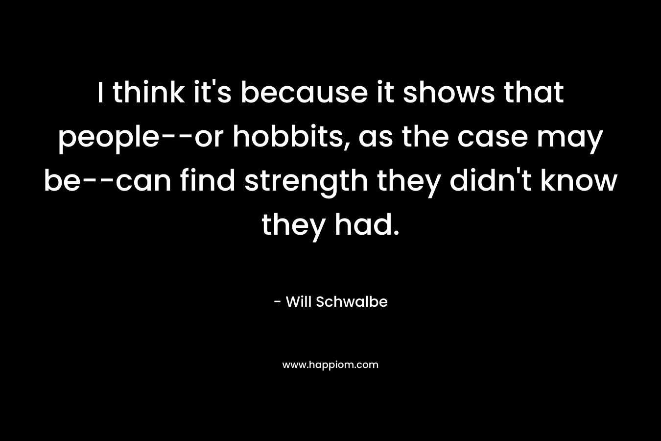 I think it’s because it shows that people–or hobbits, as the case may be–can find strength they didn’t know they had. – Will Schwalbe