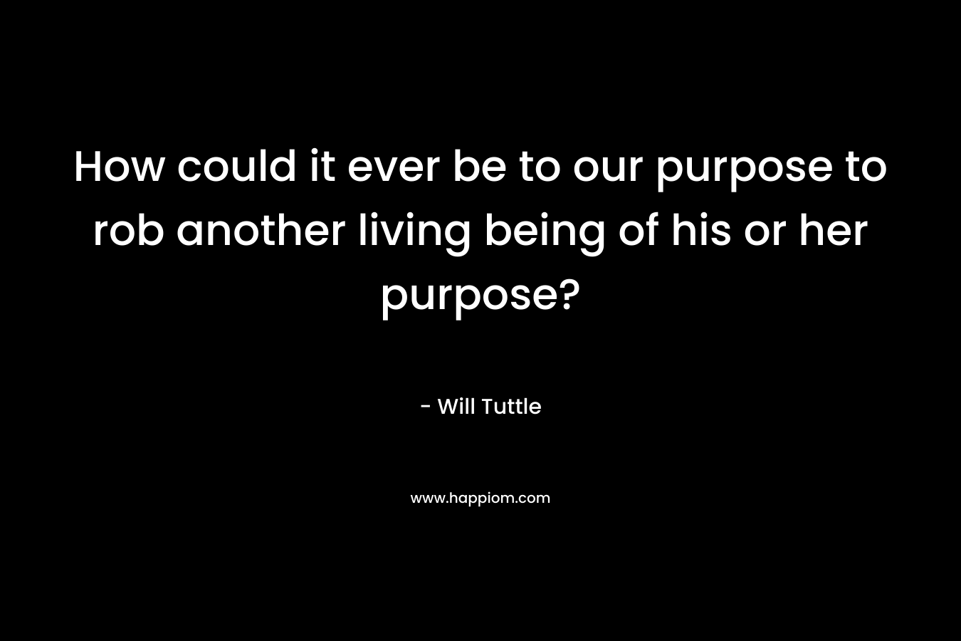 How could it ever be to our purpose to rob another living being of his or her purpose?