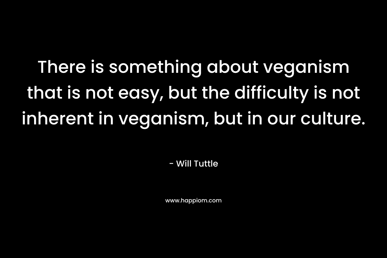 There is something about veganism that is not easy, but the difficulty is not inherent in veganism, but in our culture. – Will Tuttle