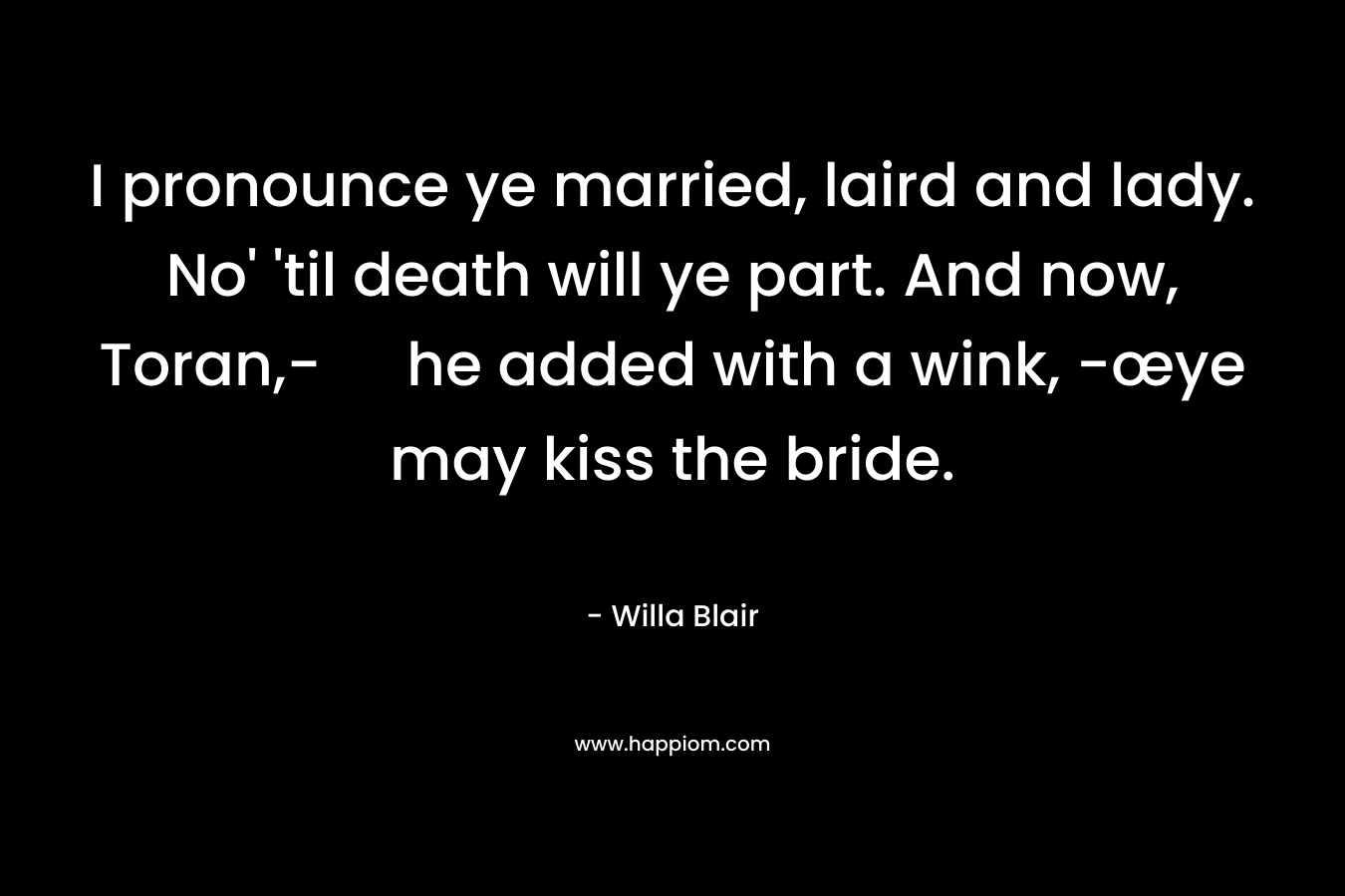 I pronounce ye married, laird and lady. No’ ’til death will ye part. And now, Toran,- he added with a wink, -œye may kiss the bride. – Willa Blair