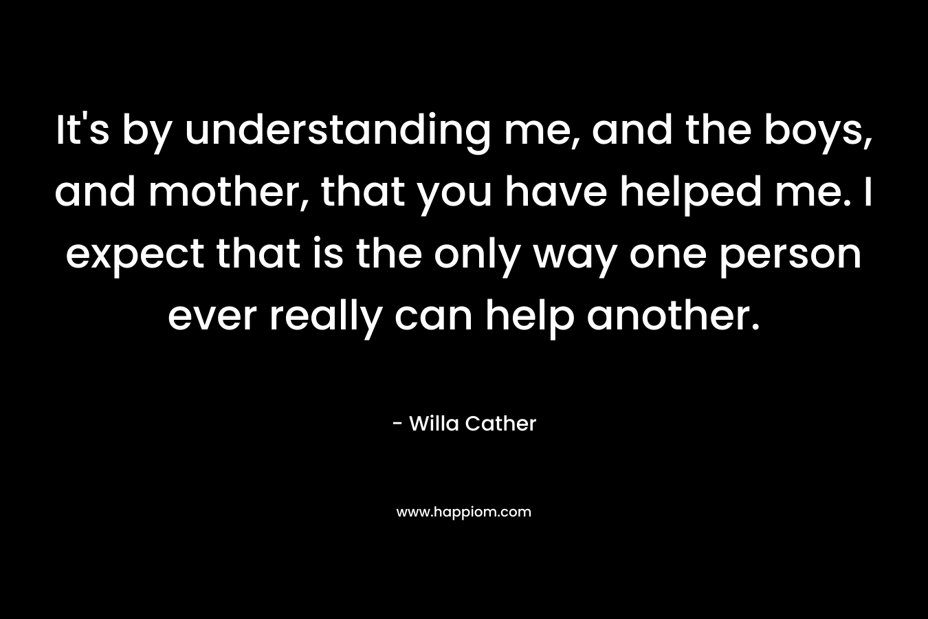 It’s by understanding me, and the boys, and mother, that you have helped me. I expect that is the only way one person ever really can help another. – Willa Cather