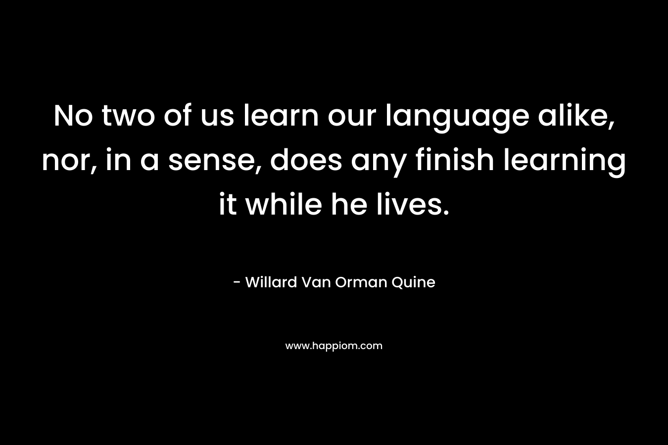 No two of us learn our language alike, nor, in a sense, does any finish learning it while he lives. – Willard Van Orman Quine