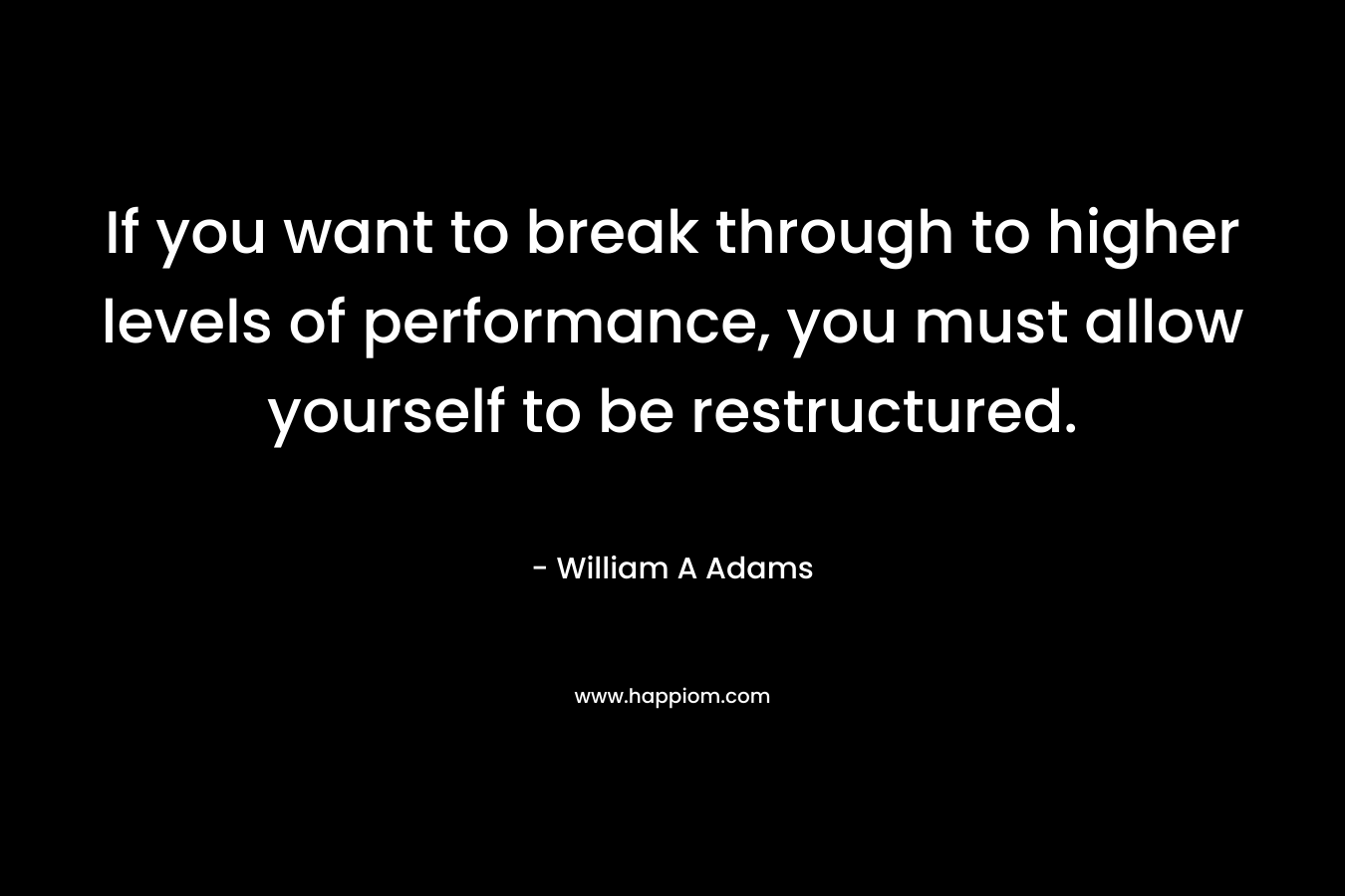 If you want to break through to higher levels of performance, you must allow yourself to be restructured. – William A  Adams
