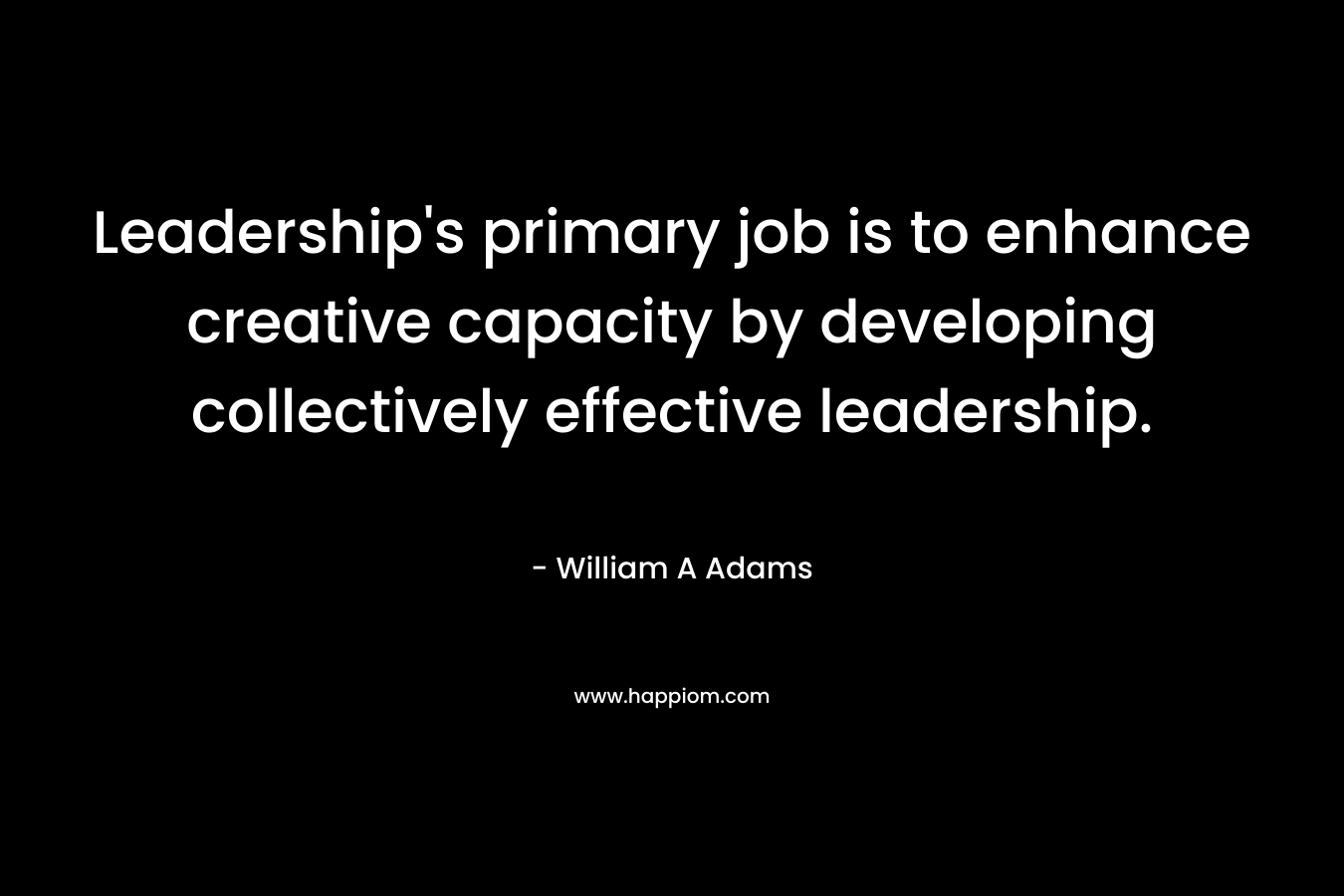 Leadership’s primary job is to enhance creative capacity by developing collectively effective leadership. – William A  Adams