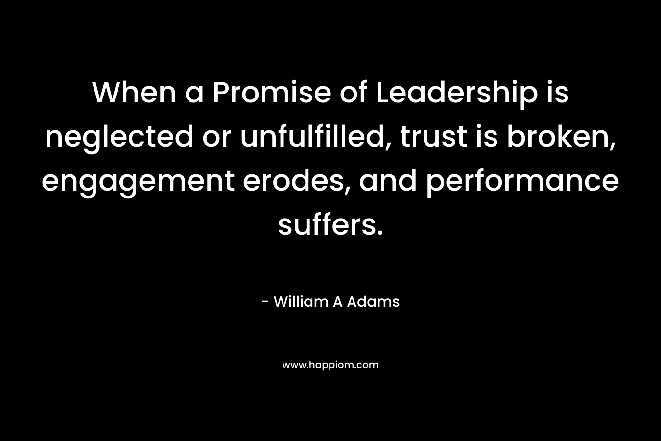 When a Promise of Leadership is neglected or unfulfilled, trust is broken, engagement erodes, and performance suffers. – William A  Adams