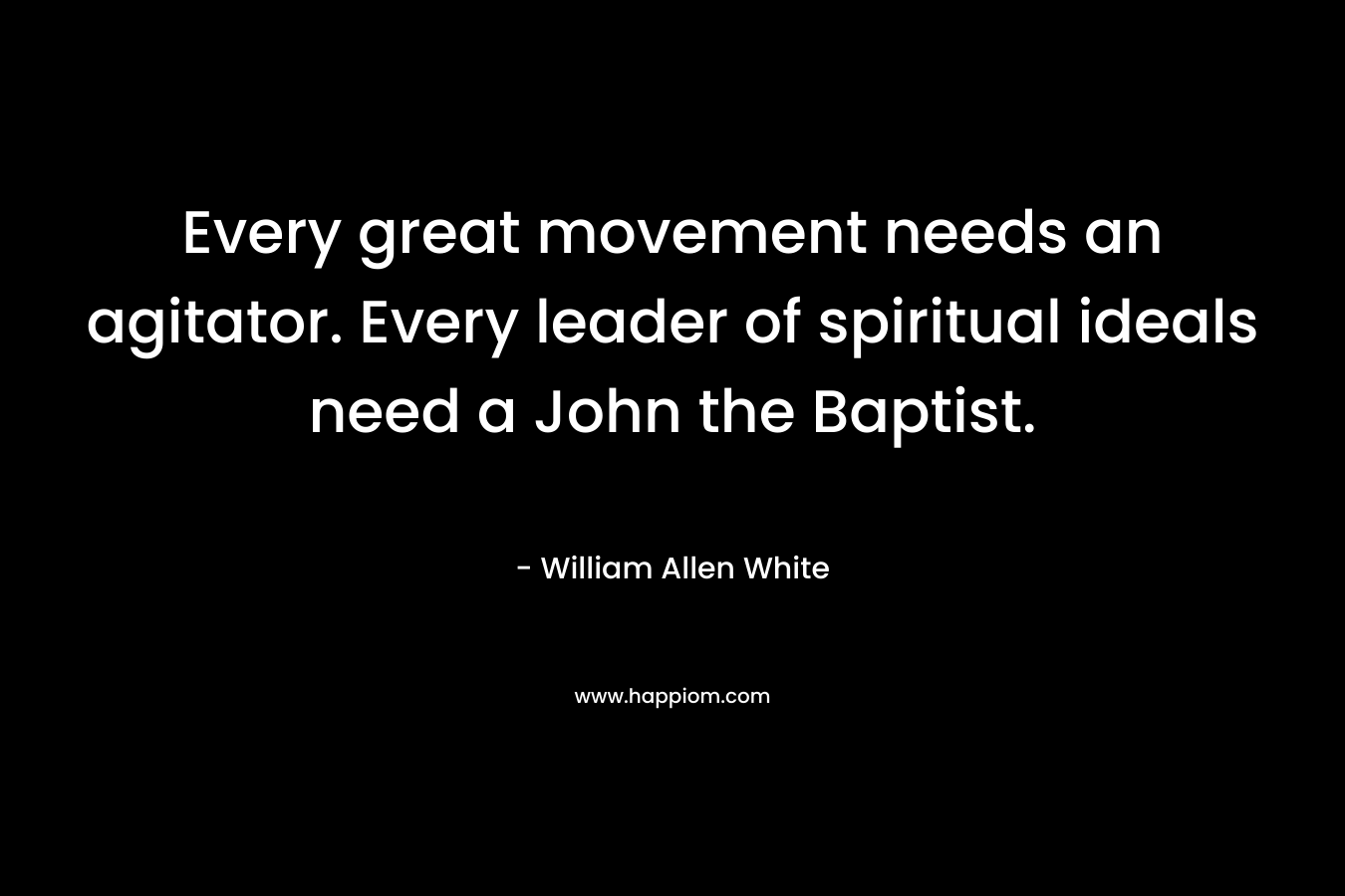 Every great movement needs an agitator. Every leader of spiritual ideals need a John the Baptist. – William Allen White